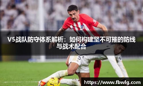 V5战队防守体系解析：如何构建坚不可摧的防线与战术配合