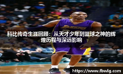 科比传奇生涯回顾：从天才少年到篮球之神的辉煌历程与深远影响